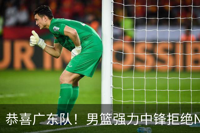 恭喜广东队！男篮强力中锋拒绝NBA合同，朱芳雨迎来重大利好！