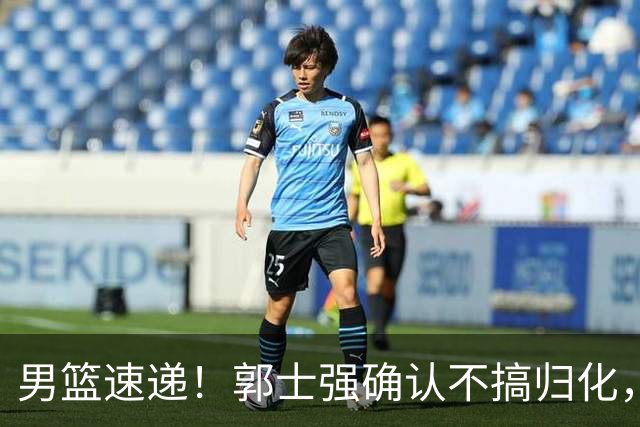 男篮速递！郭士强确认不搞归化，赵继伟受伤或缺席生死战，中国小组垫底