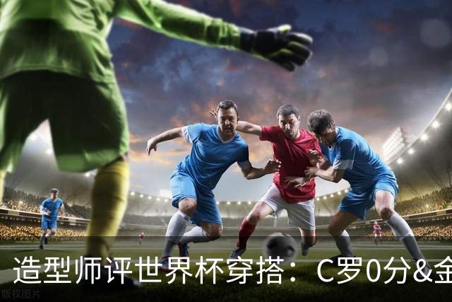 造型师评世界杯穿搭：C罗0分&金钱买不到好品味，梅西、安帅8分